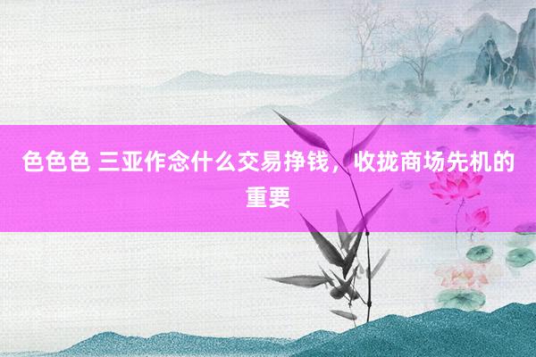 色色色 三亚作念什么交易挣钱，收拢商场先机的重要