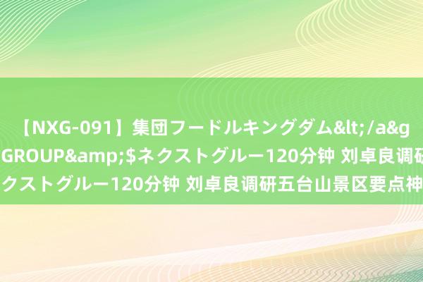 【NXG-091】集団フードルキングダム</a>2010-04-20NEXT GROUP&$ネクストグルー120分钟 刘卓良调研五台山景区要点神志