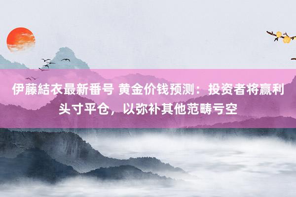 伊藤結衣最新番号 黄金价钱预测：投资者将赢利头寸平仓，以弥补其他范畴亏空