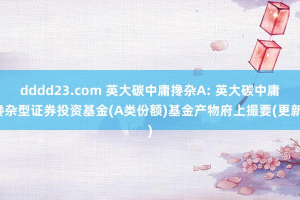 dddd23.com 英大碳中庸搀杂A: 英大碳中庸搀杂型证券投资基金(A类份额)基金产物府上撮要(更新)