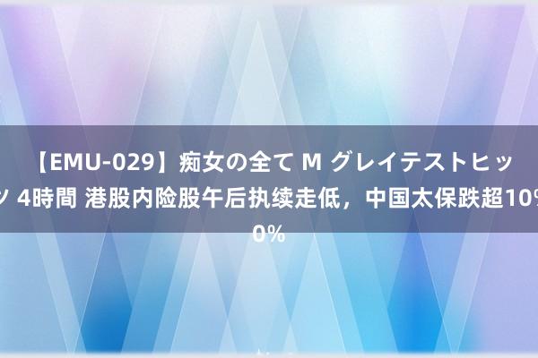 【EMU-029】痴女の全て M グレイテストヒッツ 4時間 港股内险股午后执续走低，中国太保跌超10%