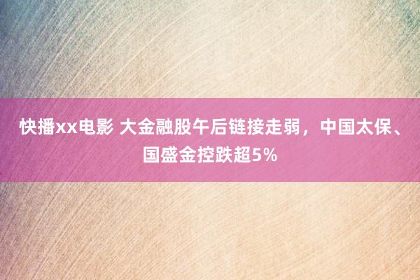 快播xx电影 大金融股午后链接走弱，中国太保、国盛金控跌超5%