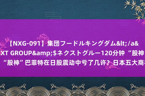 【NXG-091】集団フードルキングダム</a>2010-04-20NEXT GROUP&$ネクストグルー120分钟 “股神”巴菲特在日股震动中亏了几许？日本五大商社最新财报均警示汇率风险