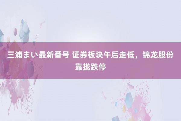 三浦まい最新番号 证券板块午后走低，锦龙股份靠拢跌停