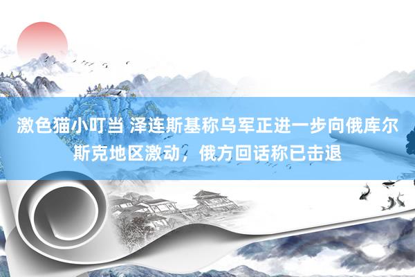 激色猫小叮当 泽连斯基称乌军正进一步向俄库尔斯克地区激动，俄方回话称已击退