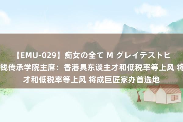 【EMU-029】痴女の全て M グレイテストヒッツ 4時間 香港金钱传承学院主席：香港具东谈主才和低税率等上风 将成巨匠家办首选地