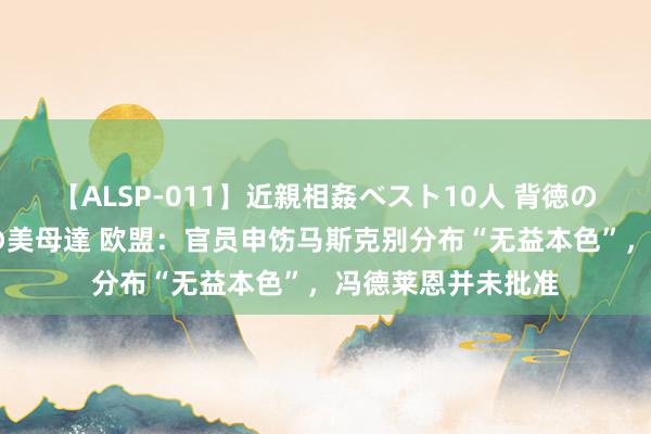 【ALSP-011】近親相姦ベスト10人 背徳の愛に溺れた10人の美母達 欧盟：官员申饬马斯克别分布“无益本色”，冯德莱恩并未批准