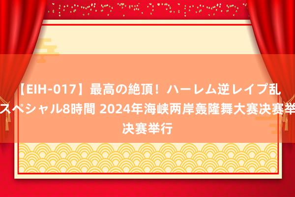 【EIH-017】最高の絶頂！ハーレム逆レイプ乱交スペシャル8時間 2024年海峡两岸轰隆舞大赛决赛举行