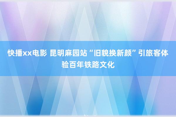 快播xx电影 昆明麻园站“旧貌换新颜”引旅客体验百年铁路文化