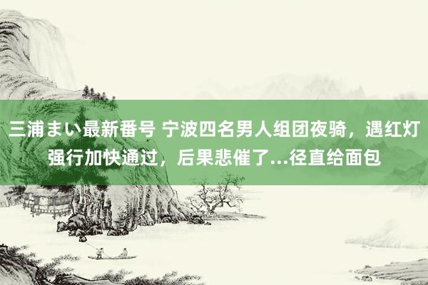 三浦まい最新番号 宁波四名男人组团夜骑，遇红灯强行加快通过，后果悲催了...径直给面包