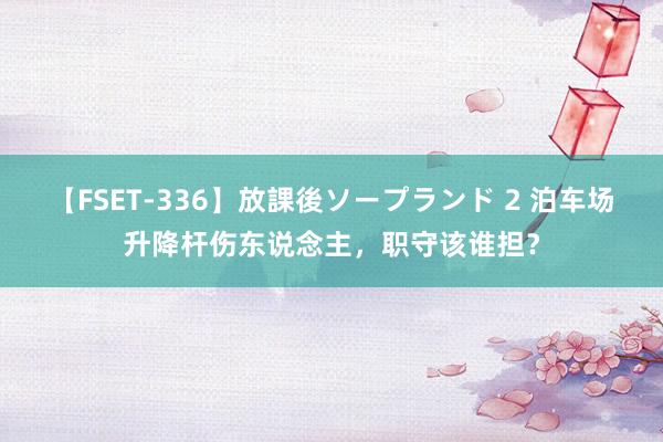 【FSET-336】放課後ソープランド 2 泊车场升降杆伤东说念主，职守该谁担？