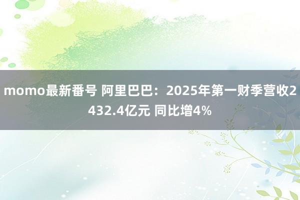 momo最新番号 阿里巴巴：2025年第一财季营收2432.4亿元 同比增4%