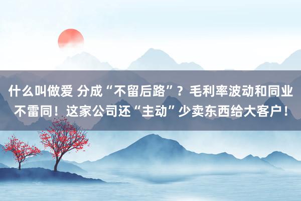 什么叫做爱 分成“不留后路”？毛利率波动和同业不雷同！这家公司还“主动”少卖东西给大客户！