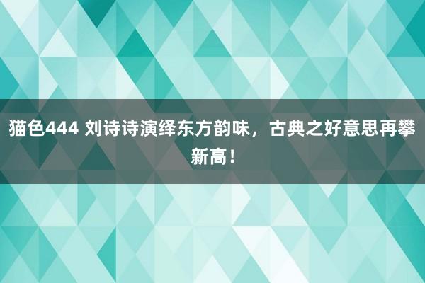 猫色444 刘诗诗演绎东方韵味，古典之好意思再攀新高！