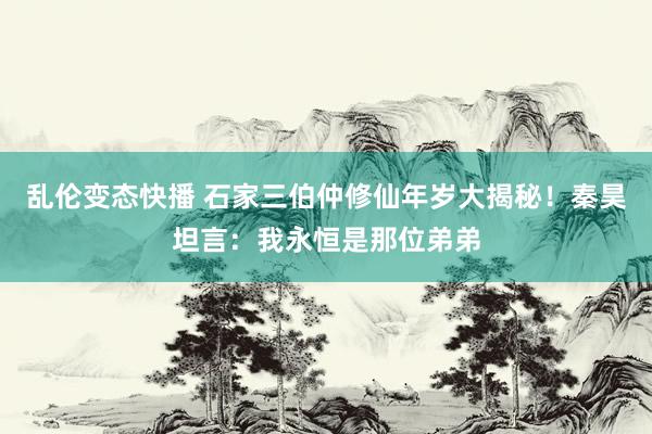 乱伦变态快播 石家三伯仲修仙年岁大揭秘！秦昊坦言：我永恒是那位弟弟