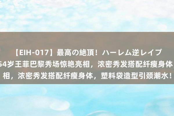 【EIH-017】最高の絶頂！ハーレム逆レイプ乱交スペシャル8時間 54岁王菲巴黎秀场惊艳亮相，浓密秀发搭配纤瘦身体，塑料袋造型引颈潮水！