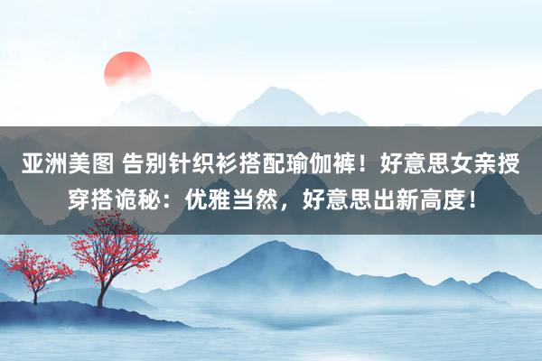 亚洲美图 告别针织衫搭配瑜伽裤！好意思女亲授穿搭诡秘：优雅当然，好意思出新高度！