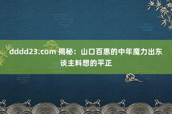 dddd23.com 揭秘：山口百惠的中年魔力出东谈主料想的平正