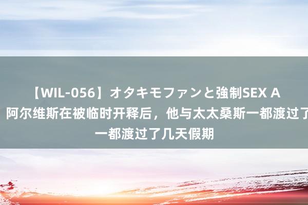 【WIL-056】オタキモファンと強制SEX AYA 西媒：阿尔维斯在被临时开释后，他与太太桑斯一都渡过了几天假期