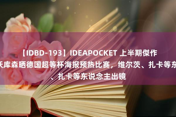 【IDBD-193】IDEAPOCKET 上半期傑作集2009 勒沃库森晒德国超等杯海报预热比赛，维尔茨、扎卡等东说念主出镜