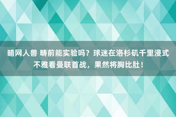 暗网人兽 畴前能实验吗？球迷在洛杉矶千里浸式不雅看曼联首战，果然将胸比肚！