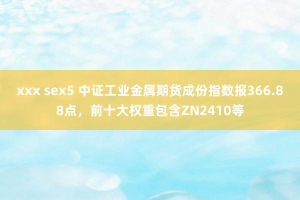 xxx sex5 中证工业金属期货成份指数报366.88点，前十大权重包含ZN2410等