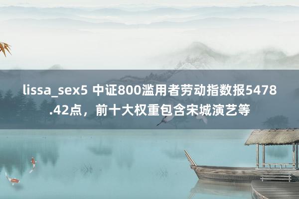 lissa_sex5 中证800滥用者劳动指数报5478.42点，前十大权重包含宋城演艺等