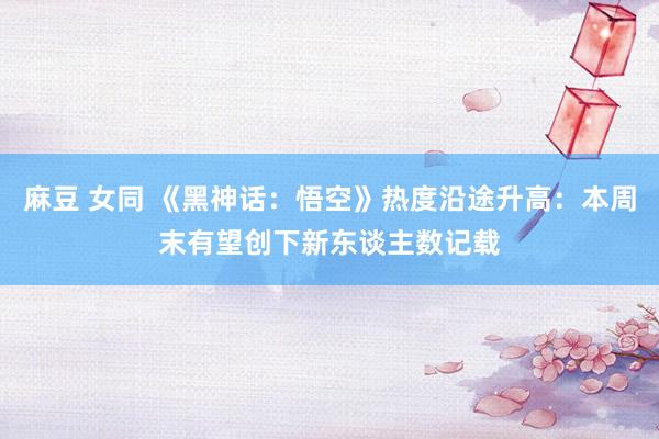 麻豆 女同 《黑神话：悟空》热度沿途升高：本周末有望创下新东谈主数记载