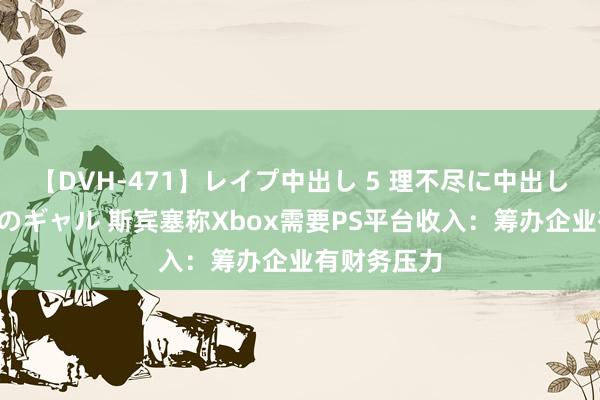 【DVH-471】レイプ中出し 5 理不尽に中出しされた7人のギャル 斯宾塞称Xbox需要PS平台收入：筹办企业有财务压力