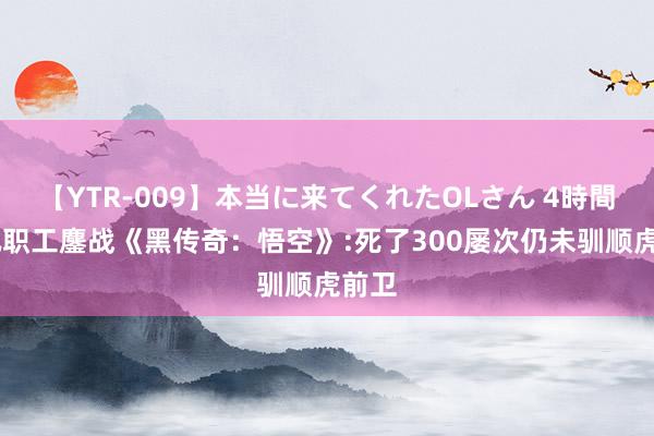 【YTR-009】本当に来てくれたOLさん 4時間 腾讯职工鏖战《黑传奇：悟空》:死了300屡次仍未驯顺虎前卫