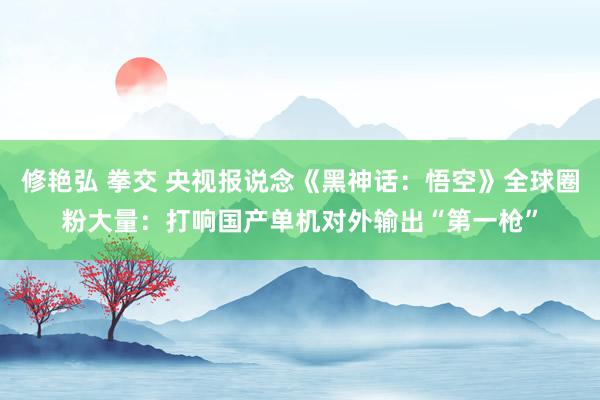 修艳弘 拳交 央视报说念《黑神话：悟空》全球圈粉大量：打响国产单机对外输出“第一枪”