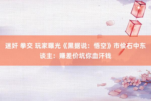 迷奸 拳交 玩家曝光《黑据说：悟空》市侩石中东谈主：赚差价坑你血汗钱