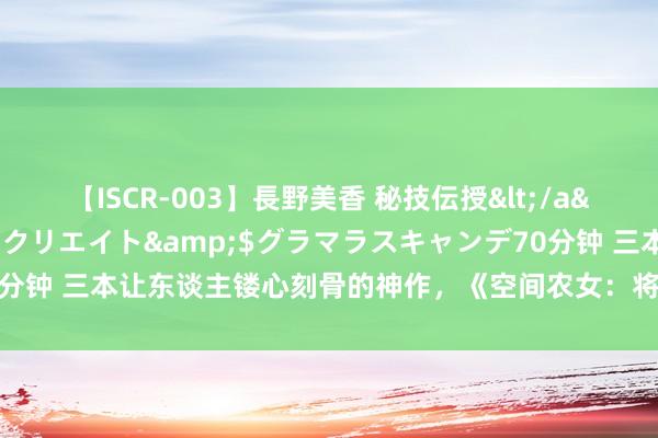 【ISCR-003】長野美香 秘技伝授</a>2011-09-08SODクリエイト&$グラマラスキャンデ70分钟 三本让东谈主镂心刻骨的神作，《空间农女：将军，把捏住》成新晋黑马