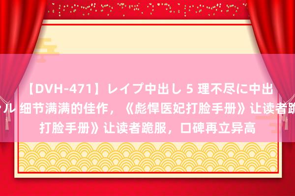 【DVH-471】レイプ中出し 5 理不尽に中出しされた7人のギャル 细节满满的佳作，《彪悍医妃打脸手册》让读者跪服，口碑再立异高