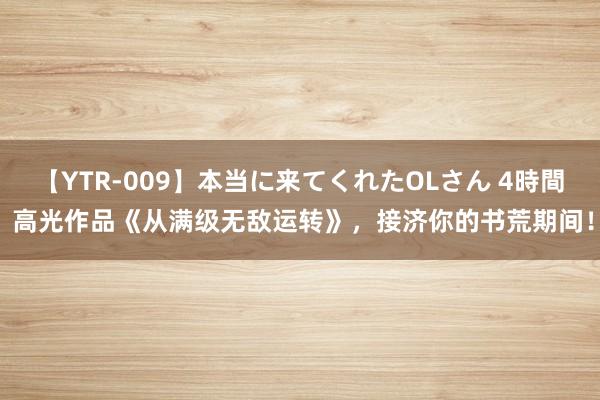 【YTR-009】本当に来てくれたOLさん 4時間 高光作品《从满级无敌运转》，接济你的书荒期间！