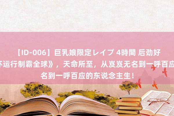 【ID-006】巨乳娘限定レイプ 4時間 后劲好书《从无穷循环运行制霸全球》，天命所至，从岌岌无名到一呼百应的东说念主生！