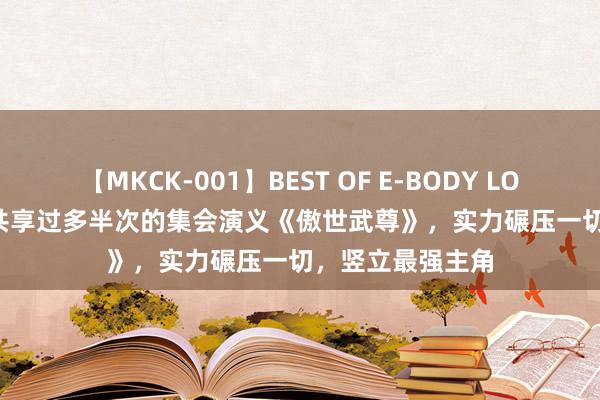 【MKCK-001】BEST OF E-BODY LOVERS 2008 被共享过多半次的集会演义《傲世武尊》，实力碾压一切，竖立最强主角