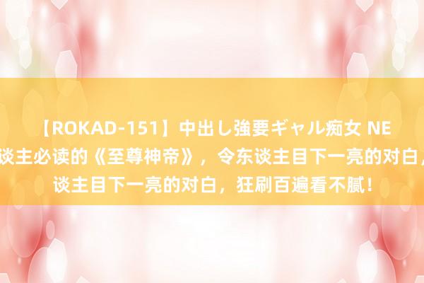 【ROKAD-151】中出し強要ギャル痴女 NEO 4時間 东谈主东谈主必读的《至尊神帝》，令东谈主目下一亮的对白，狂刷百遍看不腻！