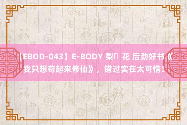 【EBOD-043】E-BODY 梨々花 后劲好书《我只想苟起来修仙》，错过实在太可惜！