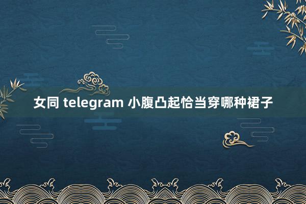 女同 telegram 小腹凸起恰当穿哪种裙子