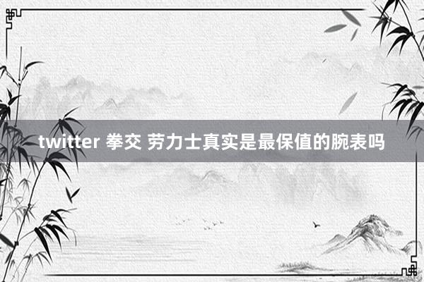 twitter 拳交 劳力士真实是最保值的腕表吗