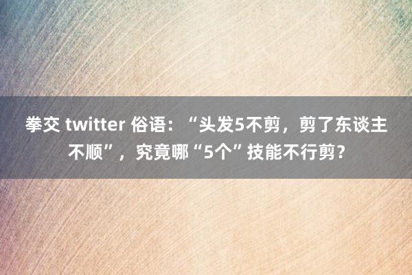 拳交 twitter 俗语：“头发5不剪，剪了东谈主不顺”，究竟哪“5个”技能不行剪？