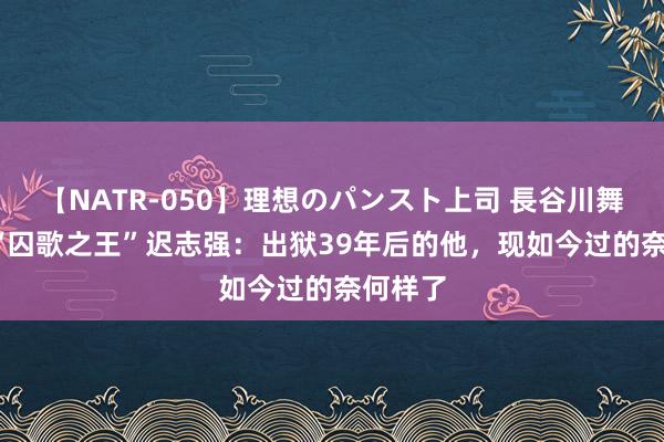 【NATR-050】理想のパンスト上司 長谷川舞 66岁“囚歌之王”迟志强：出狱39年后的他，现如今过的奈何样了