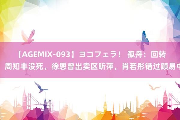 【AGEMIX-093】ヨコフェラ！ 孤舟：回转！周知非没死，徐恩曾出卖区昕萍，肖若彤错过顾易中