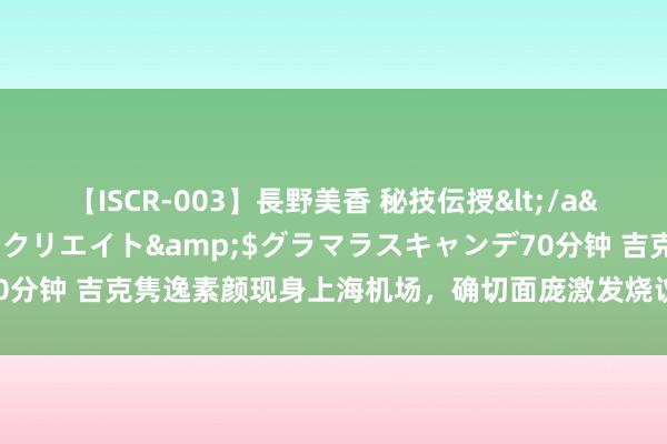 【ISCR-003】長野美香 秘技伝授</a>2011-09-08SODクリエイト&$グラマラスキャンデ70分钟 吉克隽逸素颜现身上海机场，确切面庞激发烧议，穿搭引东说念主规避