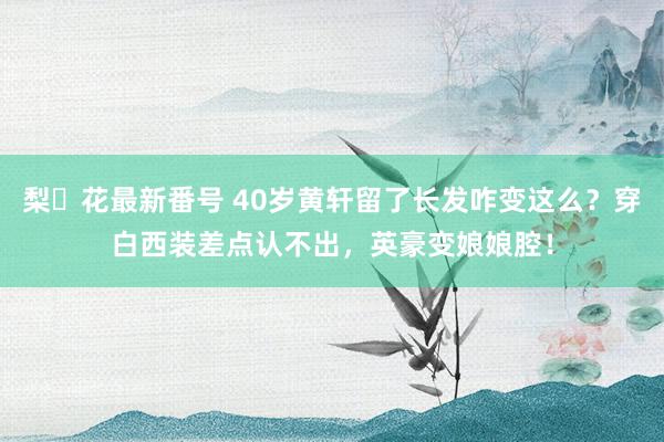 梨々花最新番号 40岁黄轩留了长发咋变这么？穿白西装差点认不出，英豪变娘娘腔！