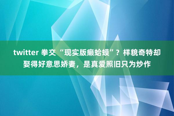 twitter 拳交 “现实版癞蛤蟆”？样貌奇特却娶得好意思娇妻，是真爱照旧只为炒作