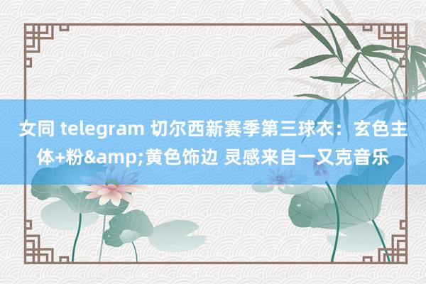 女同 telegram 切尔西新赛季第三球衣：玄色主体+粉&黄色饰边 灵感来自一又克音乐