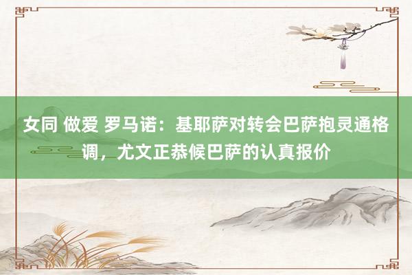 女同 做爱 罗马诺：基耶萨对转会巴萨抱灵通格调，尤文正恭候巴萨的认真报价