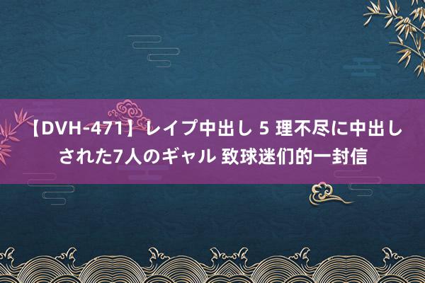 【DVH-471】レイプ中出し 5 理不尽に中出しされた7人のギャル 致球迷们的一封信